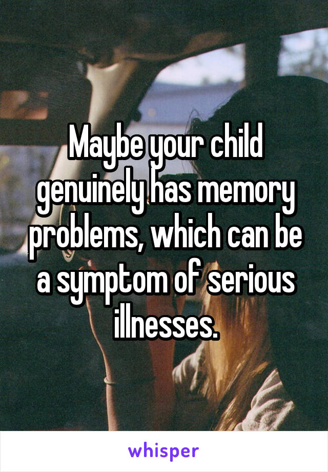 Maybe your child genuinely has memory problems, which can be a symptom of serious illnesses.