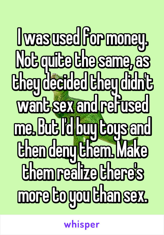 I was used for money. Not quite the same, as they decided they didn't want sex and refused me. But I'd buy toys and then deny them. Make them realize there's more to you than sex.