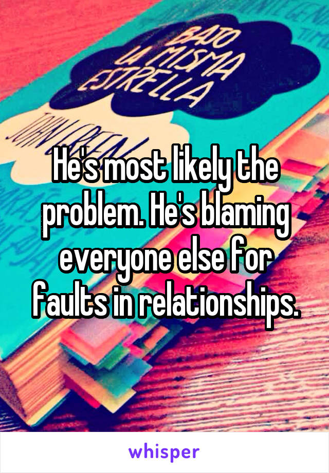 He's most likely the problem. He's blaming everyone else for faults in relationships.