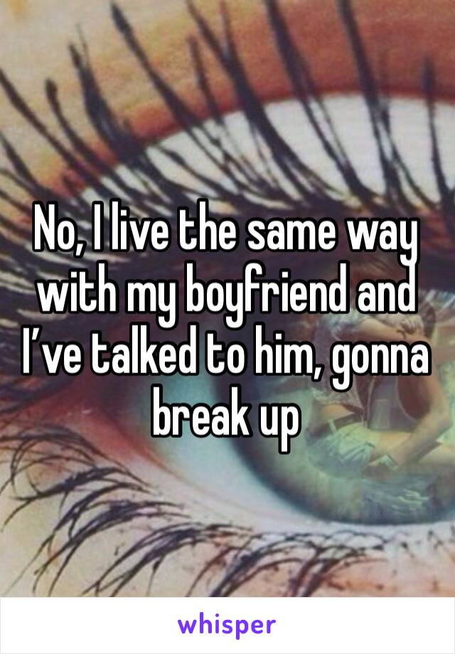 No, I live the same way with my boyfriend and I’ve talked to him, gonna break up 