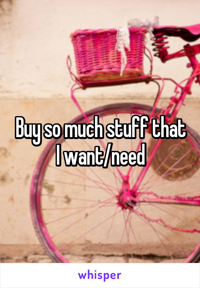 Buy so much stuff that I want/need