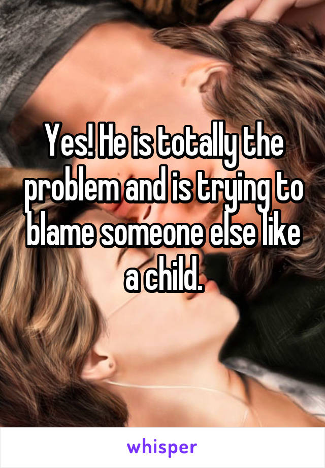 Yes! He is totally the problem and is trying to blame someone else like a child.
