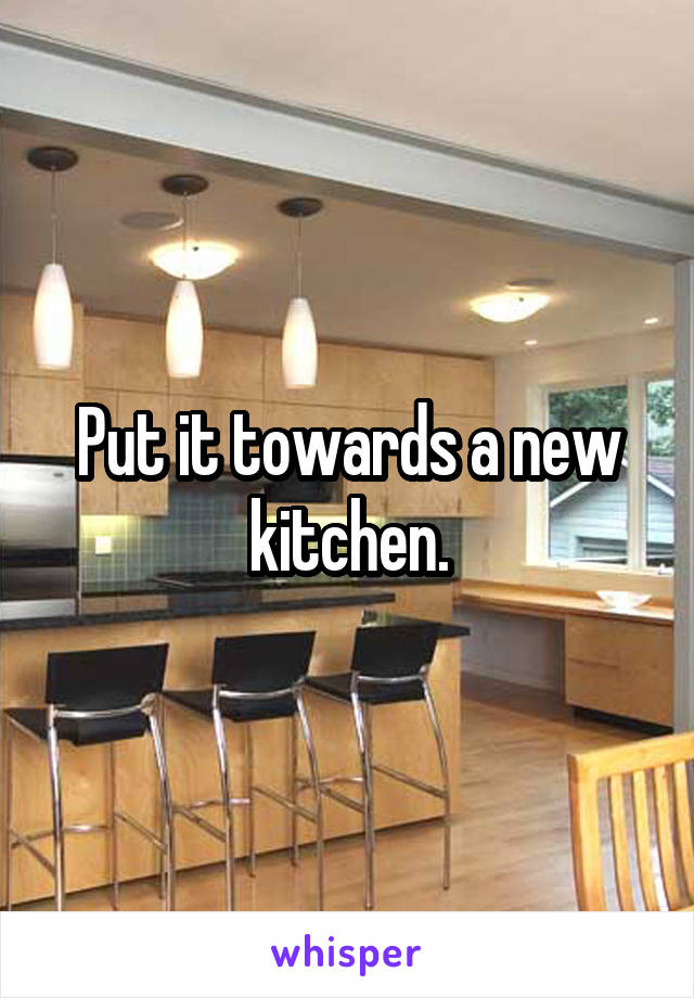 Put it towards a new kitchen.