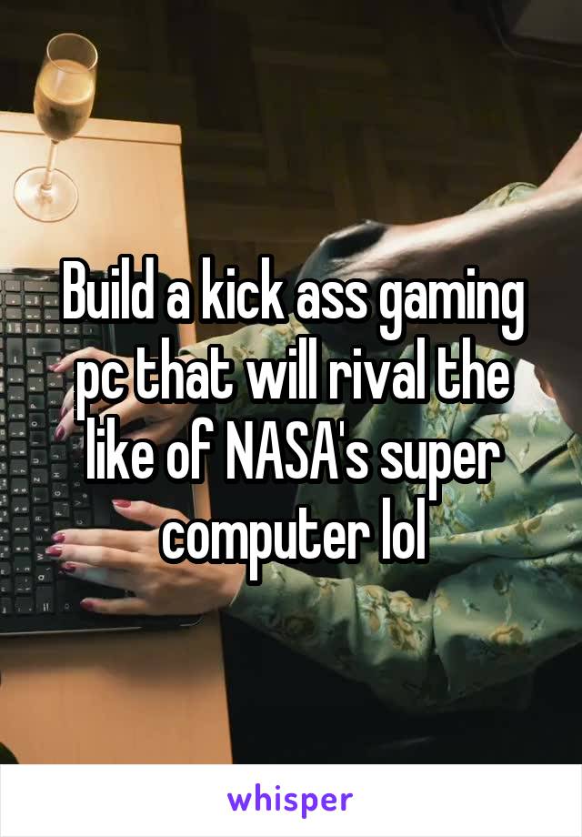 Build a kick ass gaming pc that will rival the like of NASA's super computer lol