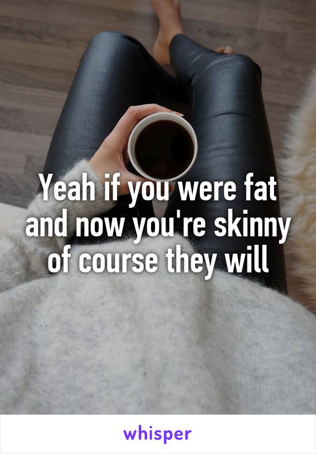 Yeah if you were fat and now you're skinny of course they will