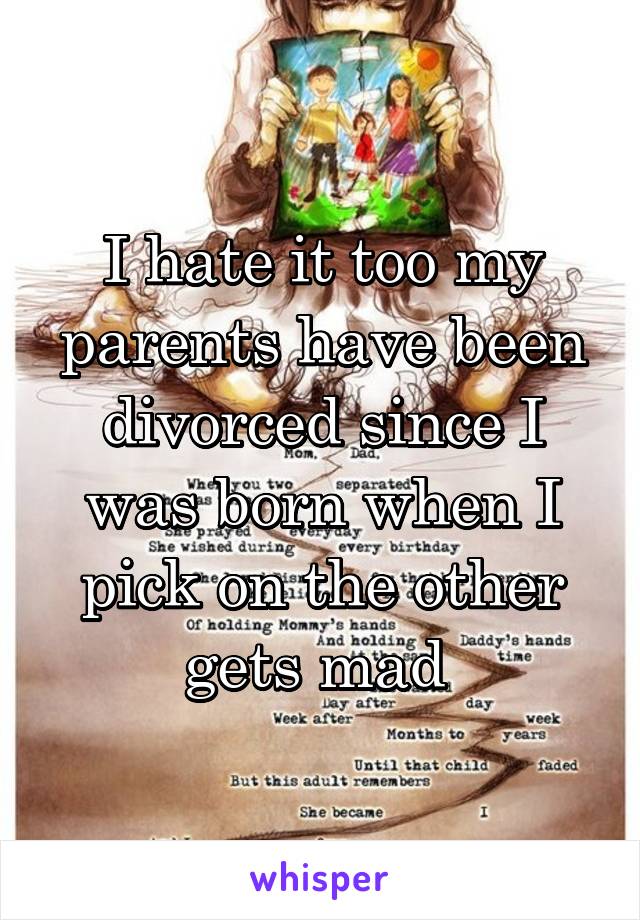 I hate it too my parents have been divorced since I was born when I pick on the other gets mad 