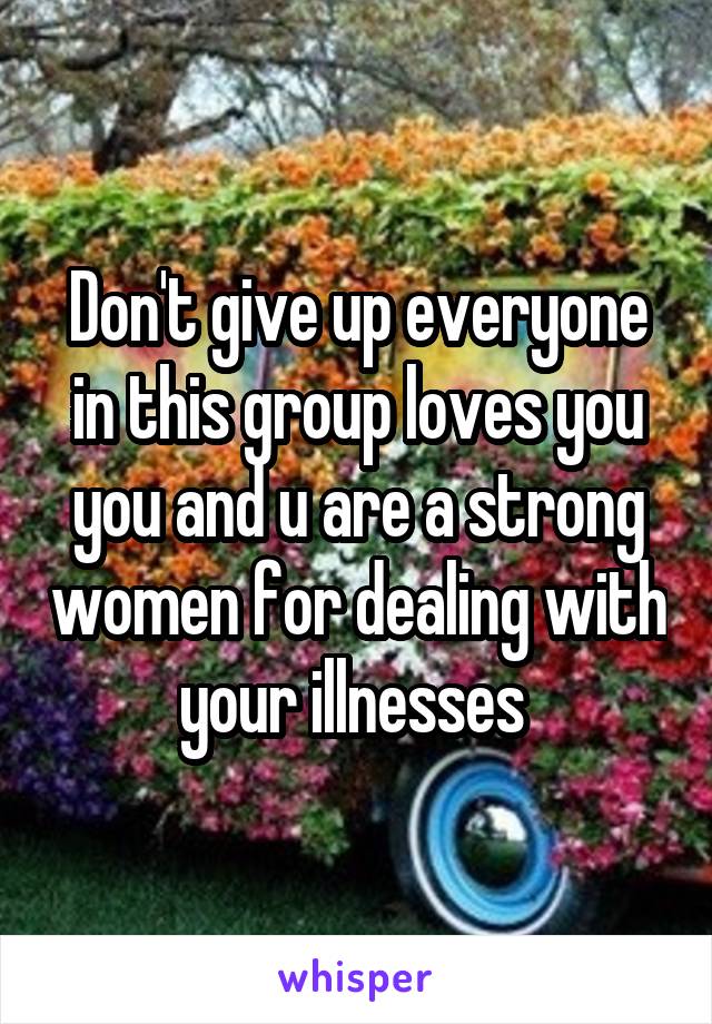 Don't give up everyone in this group loves you you and u are a strong women for dealing with your illnesses 