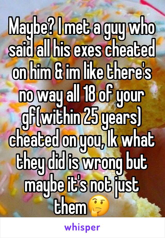 Maybe? I met a guy who said all his exes cheated on him & im like there's no way all 18 of your gf(within 25 years) cheated on you, Ik what they did is wrong but maybe it's not just them🤔