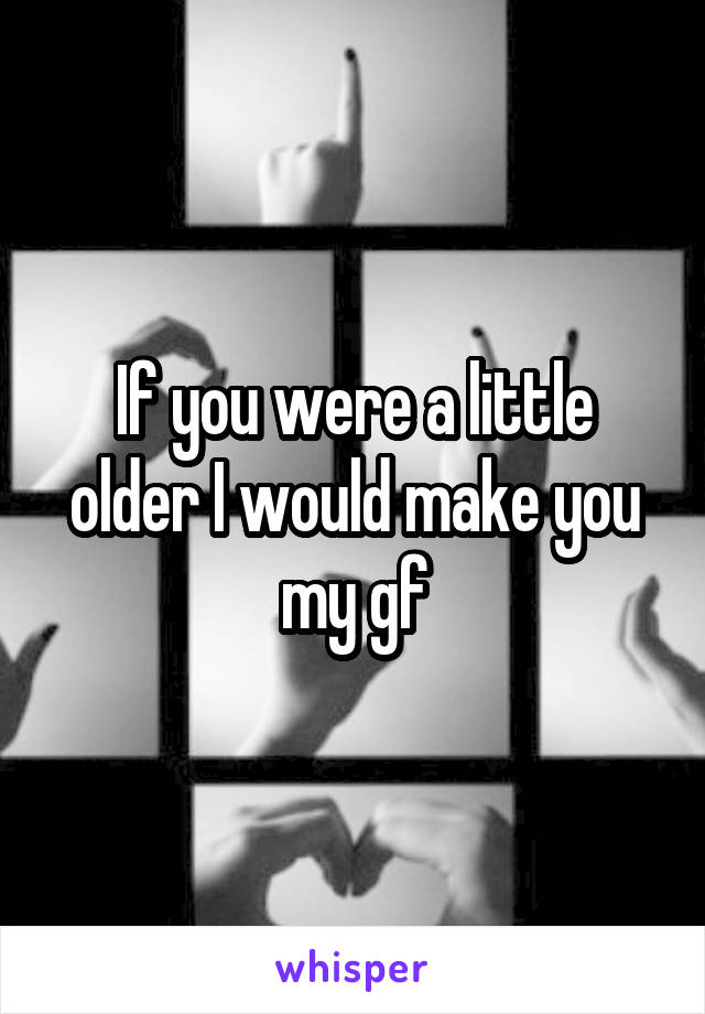 If you were a little older I would make you my gf