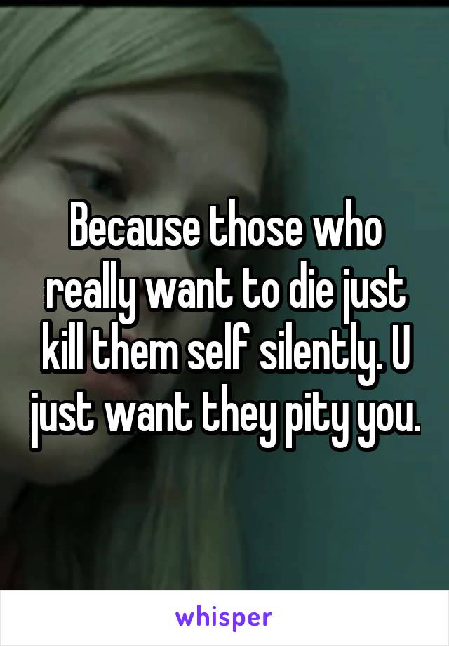 Because those who really want to die just kill them self silently. U just want they pity you.
