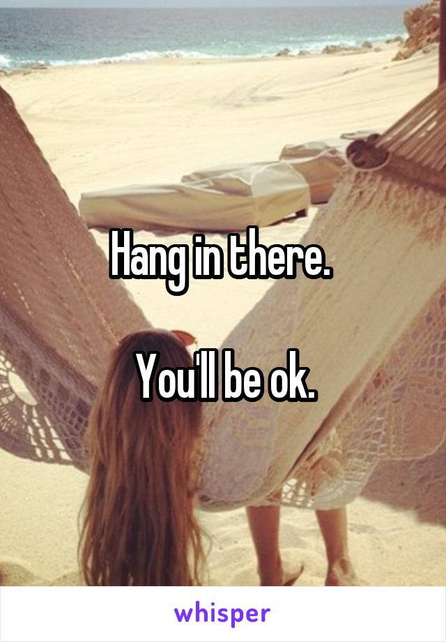 Hang in there. 

You'll be ok.