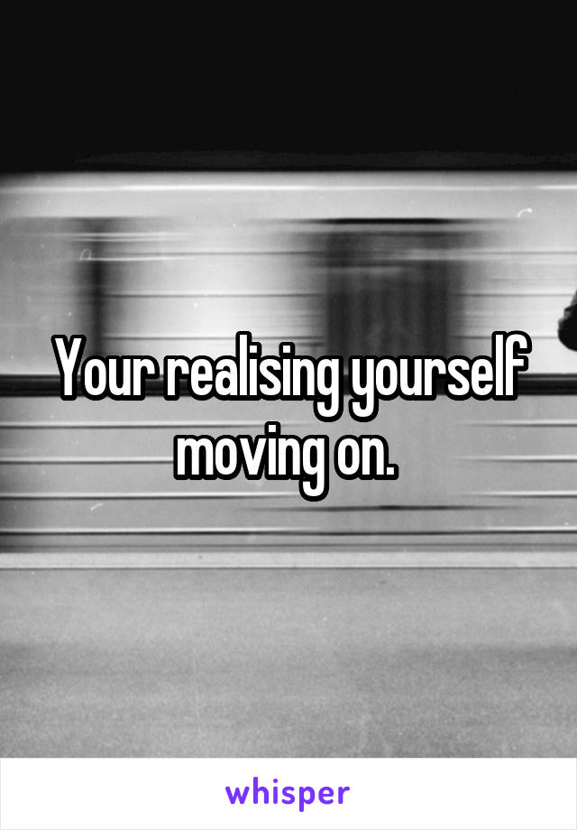 Your realising yourself moving on. 