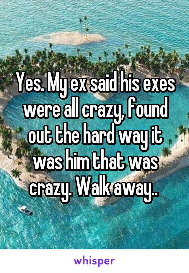 Yes. My ex said his exes were all crazy, found out the hard way it was him that was crazy. Walk away.. 