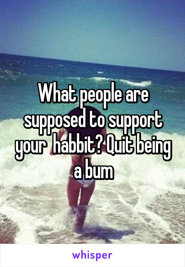 What people are supposed to support your  habbit? Quit being a bum