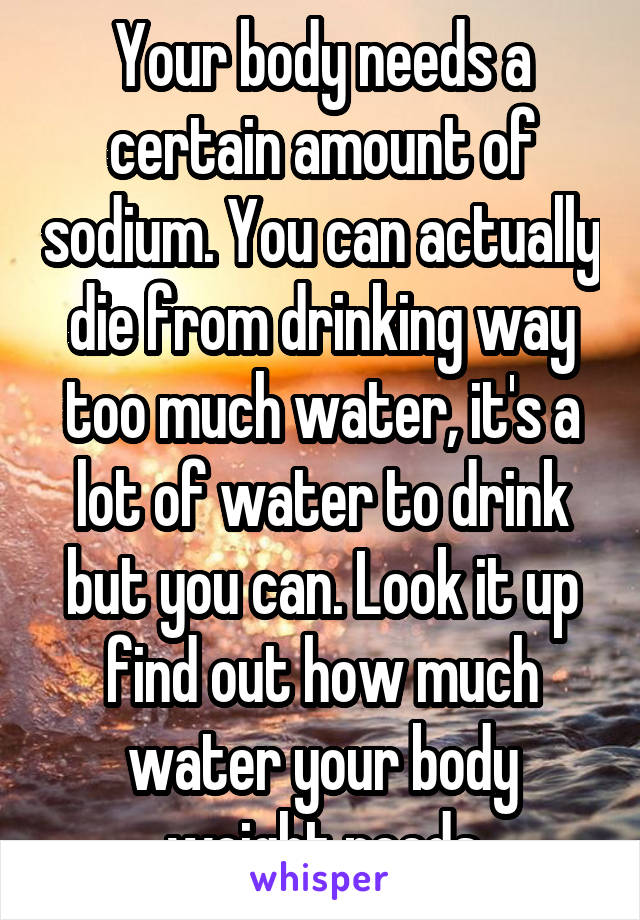 Your body needs a certain amount of sodium. You can actually die from drinking way too much water, it's a lot of water to drink but you can. Look it up find out how much water your body weight needs