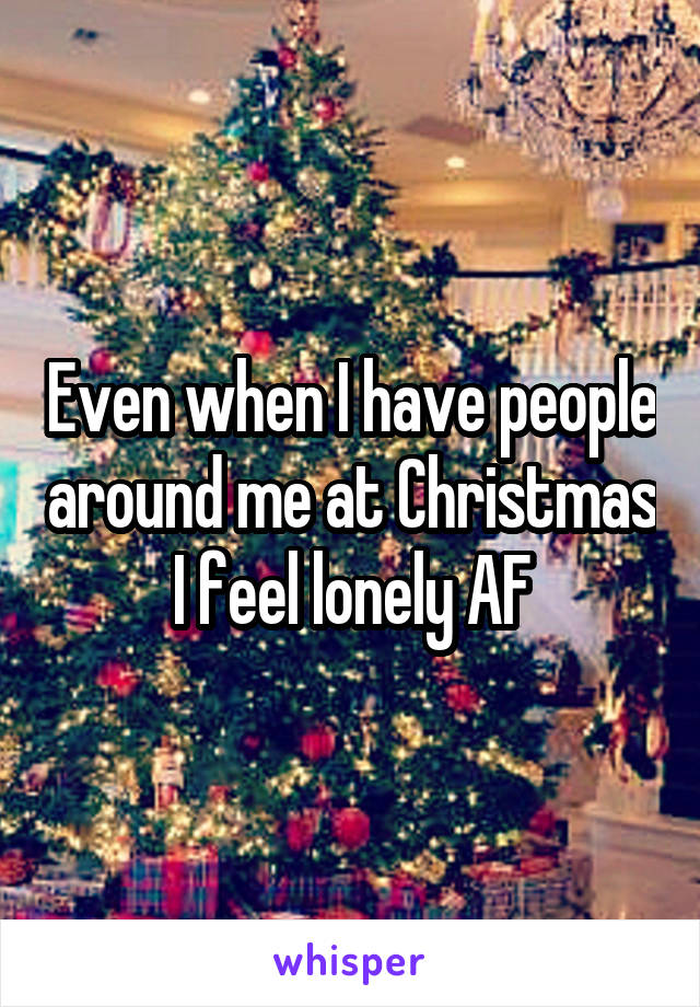 Even when I have people around me at Christmas I feel lonely AF