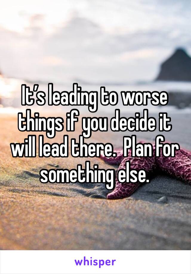 It’s leading to worse things if you decide it will lead there.  Plan for something else.  