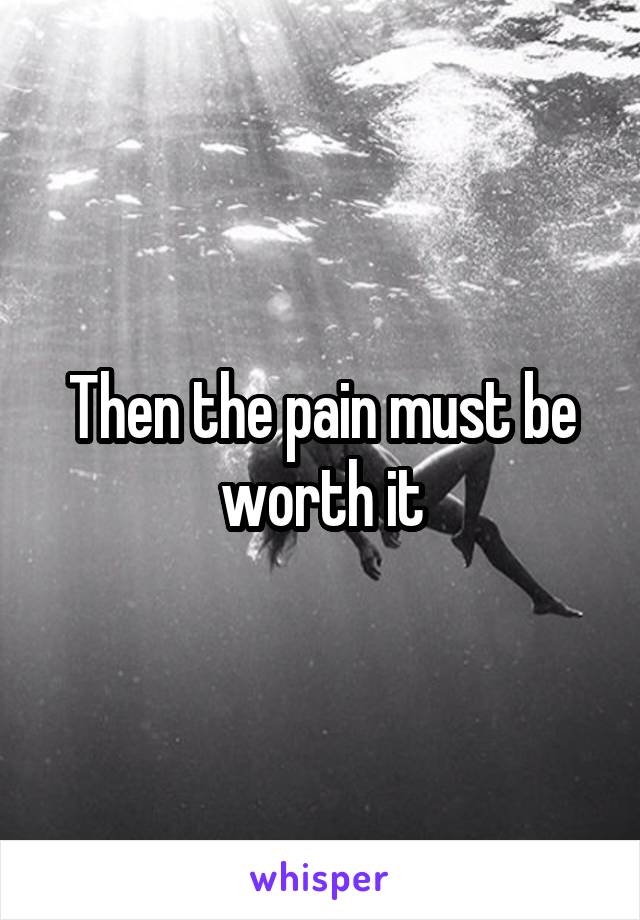 Then the pain must be worth it