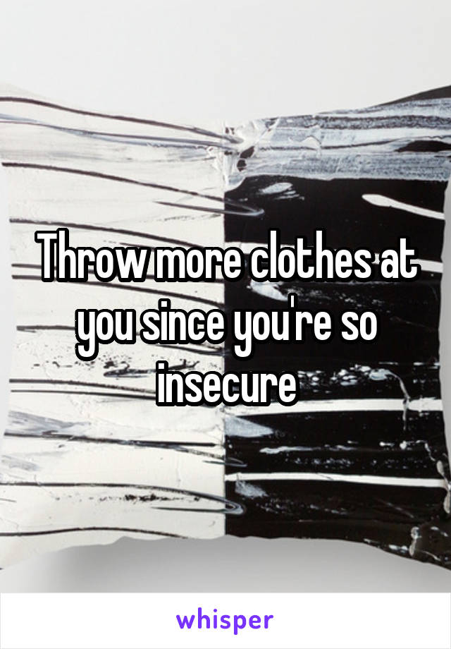 Throw more clothes at you since you're so insecure