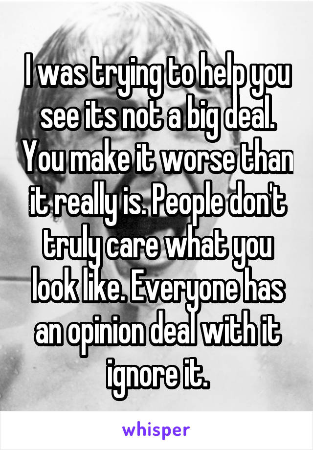 I was trying to help you see its not a big deal. You make it worse than it really is. People don't truly care what you look like. Everyone has an opinion deal with it ignore it.