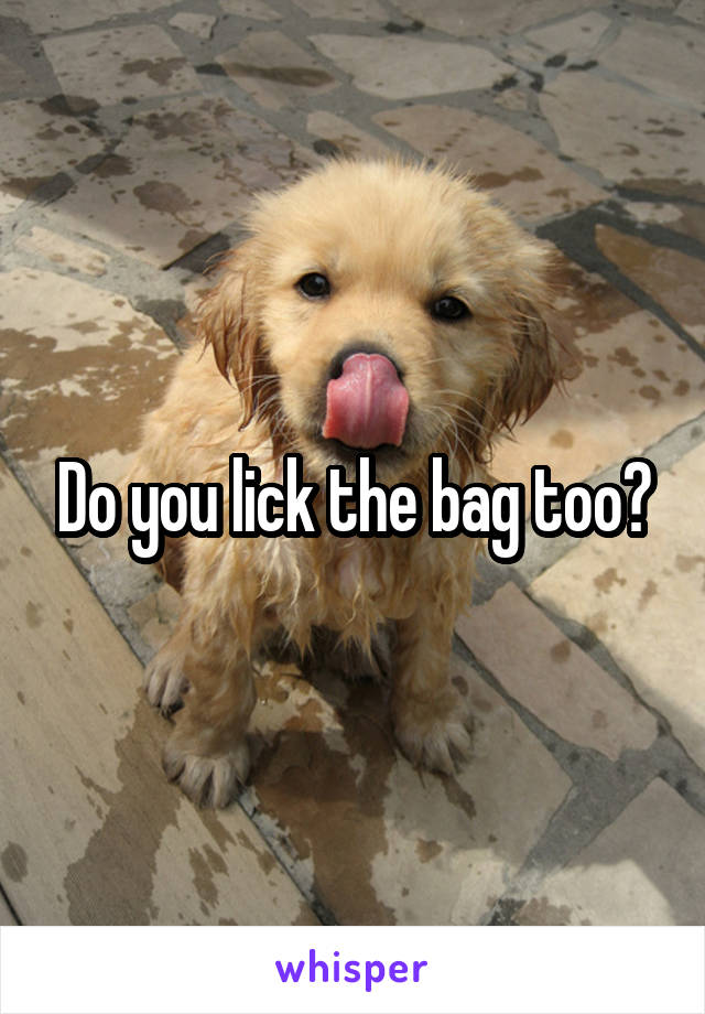 Do you lick the bag too?
