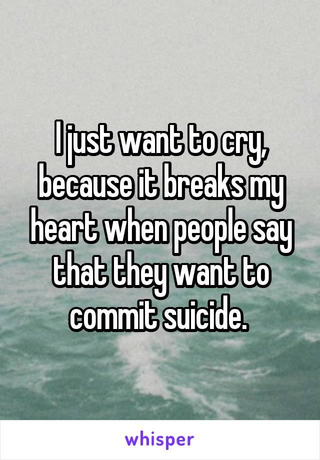 I just want to cry, because it breaks my heart when people say that they want to commit suicide. 