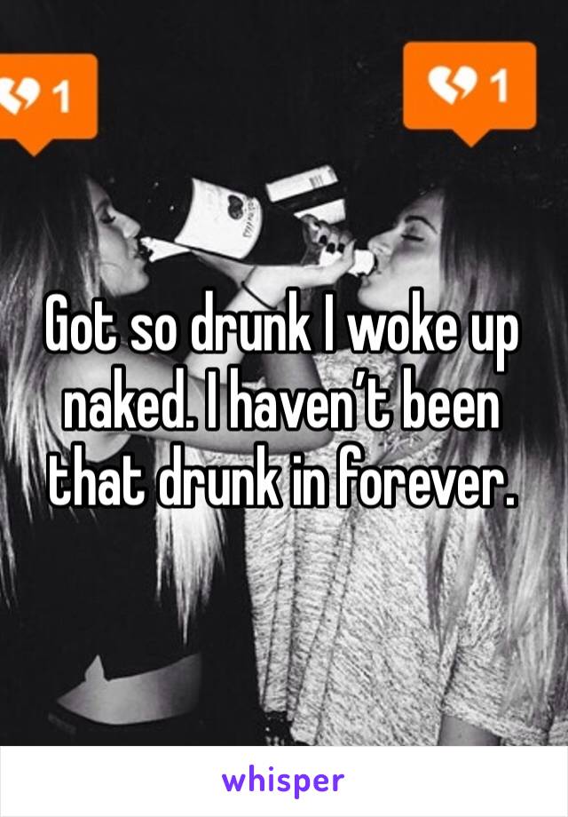 Got so drunk I woke up naked. I haven’t been that drunk in forever.