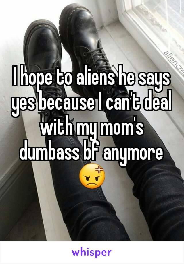 I hope to aliens he says yes because I can't deal with my mom's dumbass bf anymore
😡