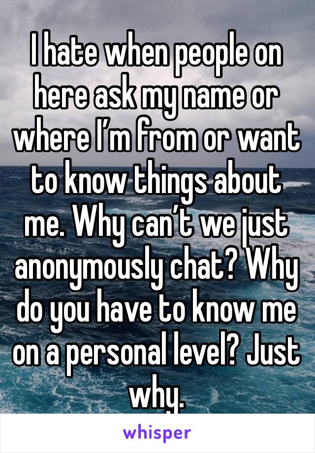 I hate when people on here ask my name or where I’m from or want to know things about me. Why can’t we just anonymously chat? Why do you have to know me on a personal level? Just why. 