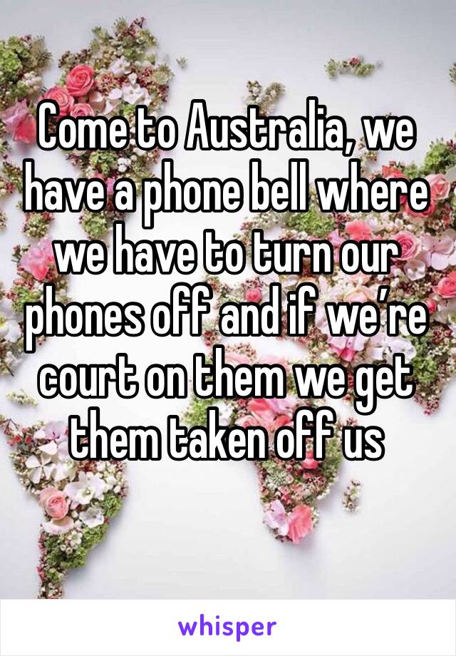 Come to Australia, we have a phone bell where we have to turn our phones off and if we’re court on them we get them taken off us 