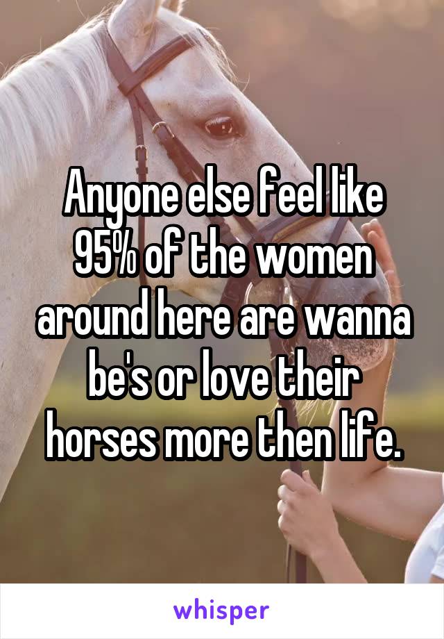 Anyone else feel like 95% of the women around here are wanna be's or love their horses more then life.