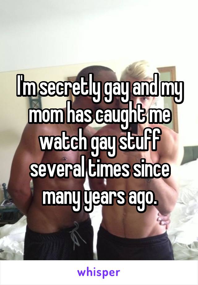 I'm secretly gay and my mom has caught me watch gay stuff several times since many years ago.