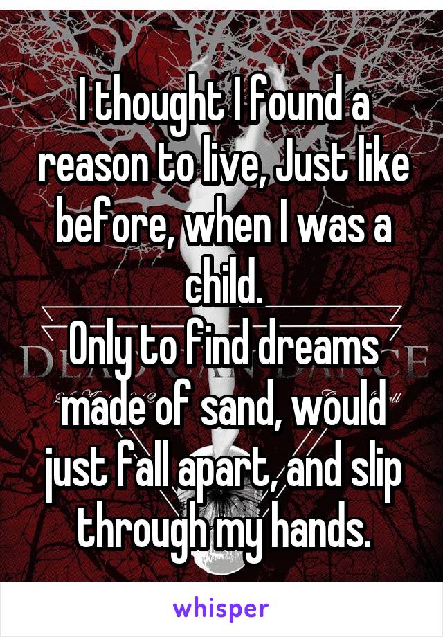 I thought I found a reason to live, Just like before, when I was a child.
Only to find dreams made of sand, would just fall apart, and slip through my hands.