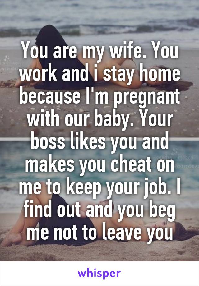 You are my wife. You work and i stay home because I'm pregnant with our baby. Your boss likes you and makes you cheat on me to keep your job. I find out and you beg me not to leave you