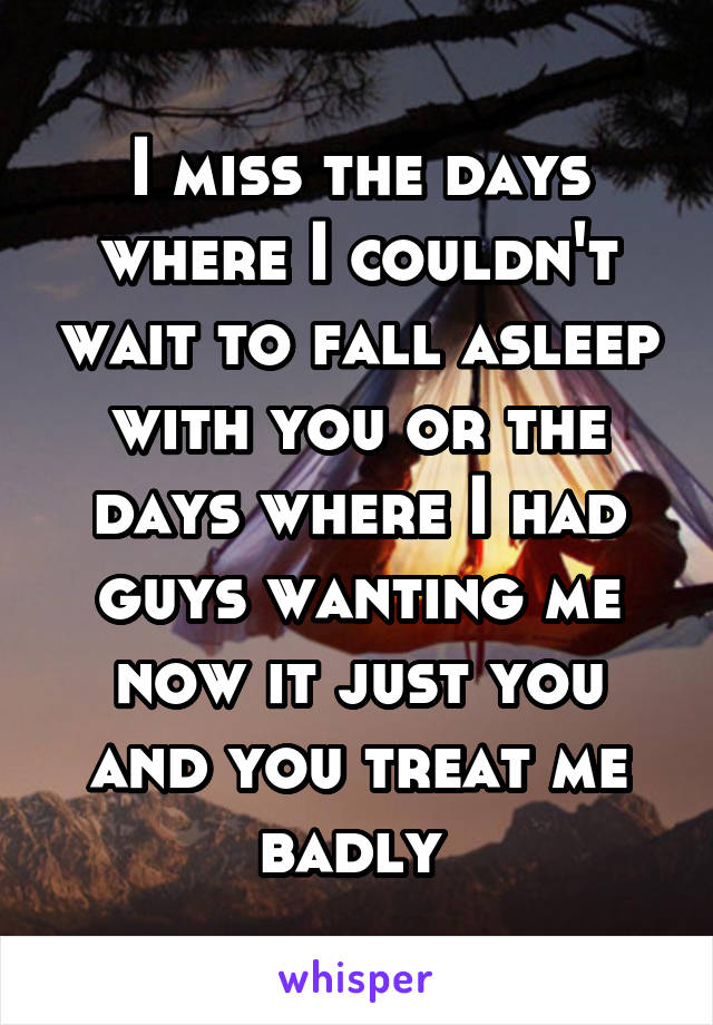 I miss the days where I couldn't wait to fall asleep with you or the days where I had guys wanting me now it just you and you treat me badly 