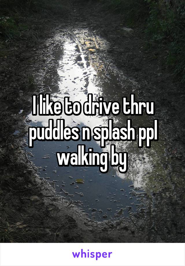 I like to drive thru puddles n splash ppl walking by 