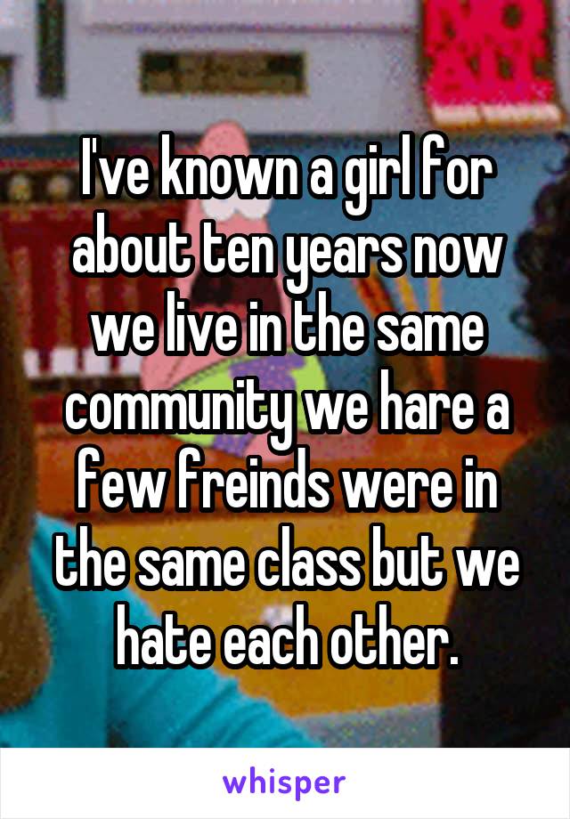 I've known a girl for about ten years now we live in the same community we hare a few freinds were in the same class but we hate each other.