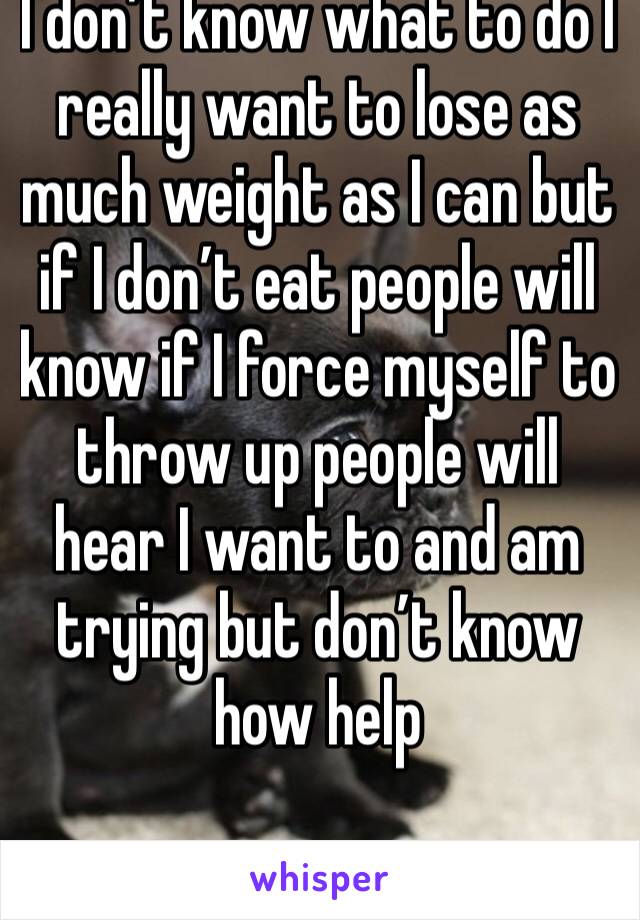 I don’t know what to do I really want to lose as much weight as I can but if I don’t eat people will know if I force myself to throw up people will hear I want to and am trying but don’t know how help