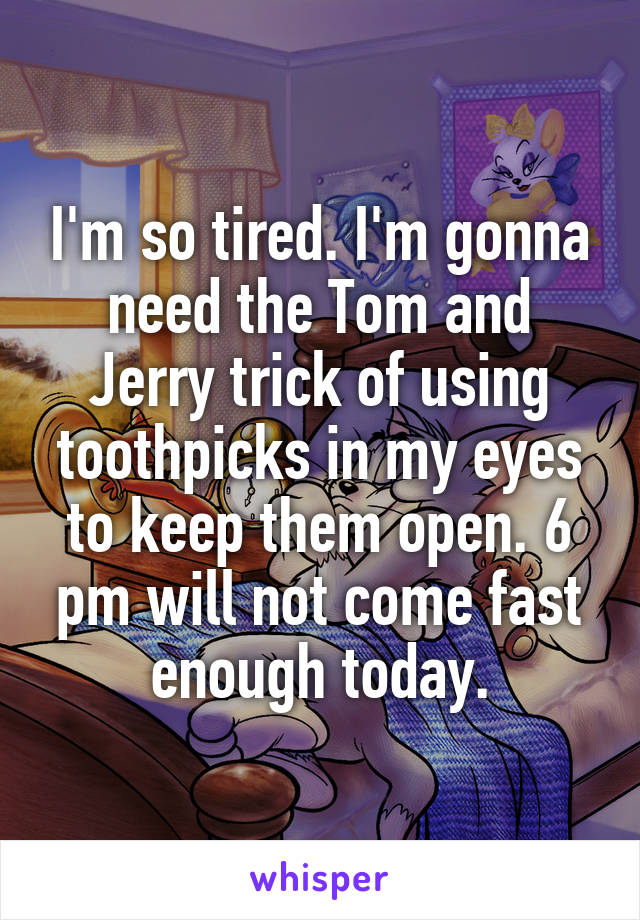 I'm so tired. I'm gonna need the Tom and Jerry trick of using toothpicks in my eyes to keep them open. 6 pm will not come fast enough today.