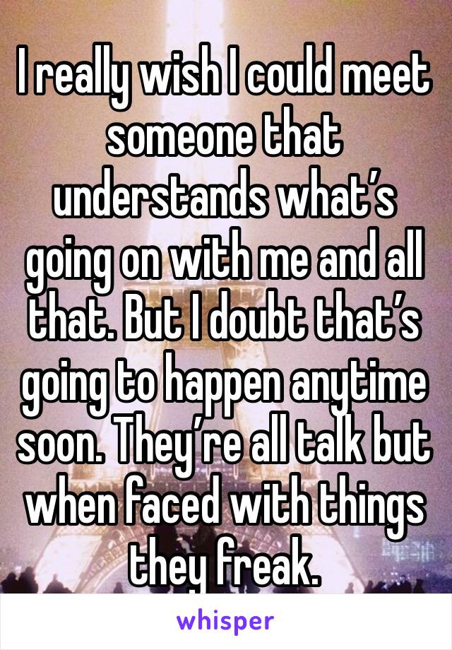 I really wish I could meet someone that understands what’s going on with me and all that. But I doubt that’s going to happen anytime soon. They’re all talk but when faced with things they freak.
