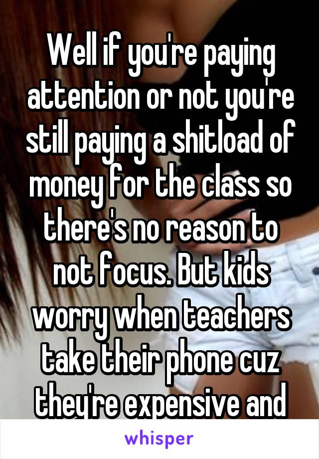 Well if you're paying attention or not you're still paying a shitload of money for the class so there's no reason to not focus. But kids worry when teachers take their phone cuz they're expensive and