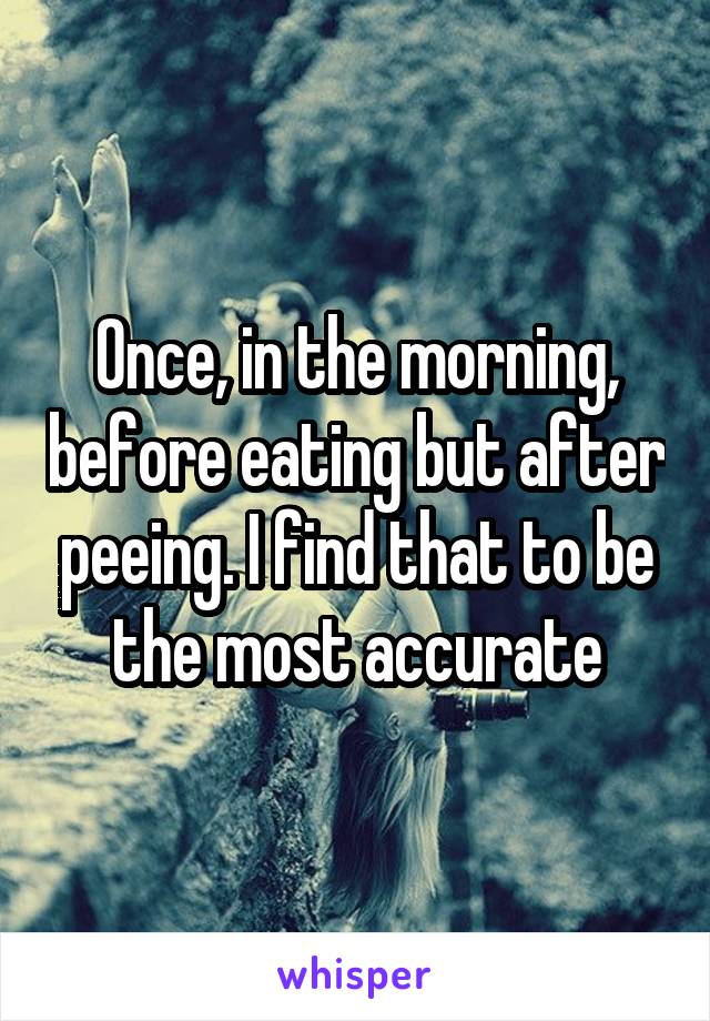 Once, in the morning, before eating but after peeing. I find that to be the most accurate