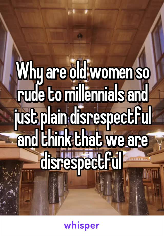 Why are old women so rude to millennials and just plain disrespectful and think that we are disrespectful 