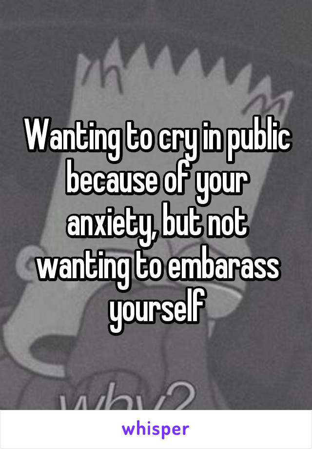 Wanting to cry in public because of your anxiety, but not wanting to embarass yourself