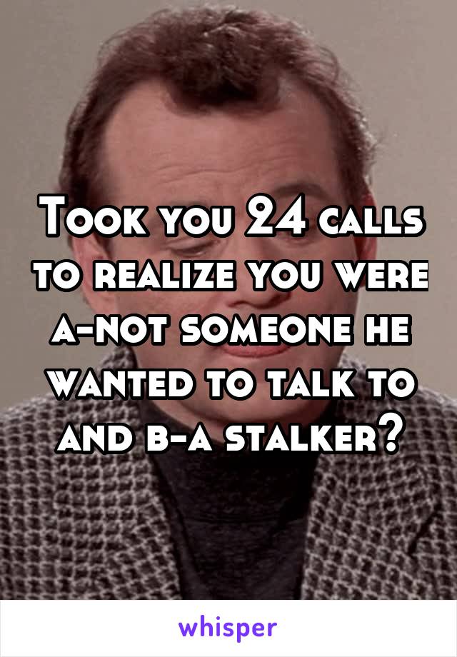 Took you 24 calls to realize you were a-not someone he wanted to talk to and b-a stalker?