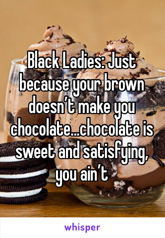 Black Ladies: Just because your brown doesn’t make you chocolate...chocolate is sweet and satisfying, you ain’t 