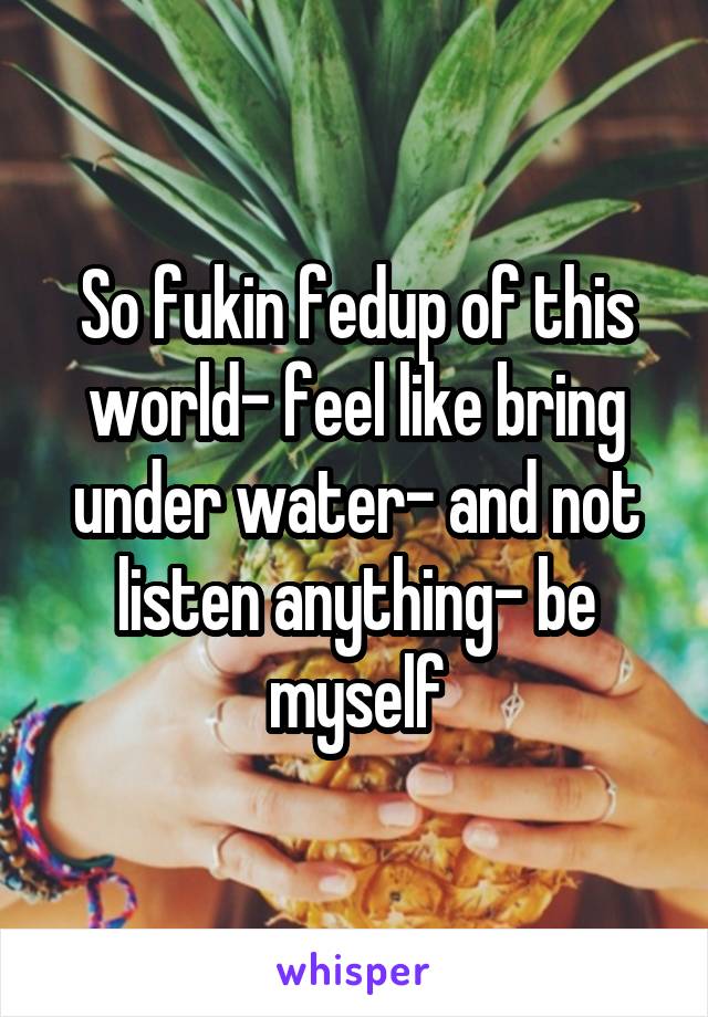So fukin fedup of this world- feel like bring under water- and not listen anything- be myself