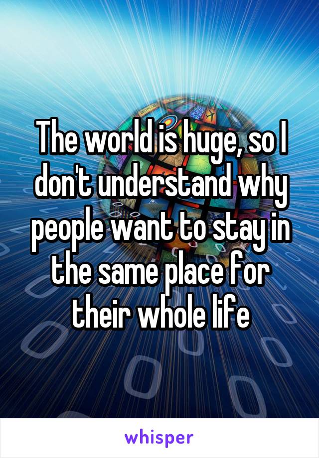 The world is huge, so I don't understand why people want to stay in the same place for their whole life