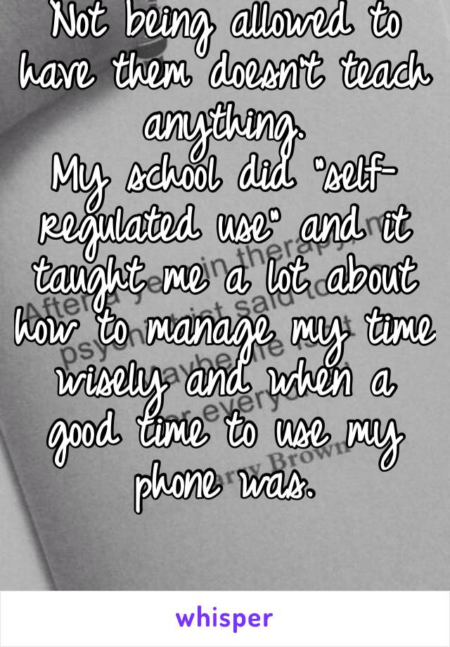 Not being allowed to have them doesn’t teach anything. 
My school did “self-regulated use” and it taught me a lot about how to manage my time wisely and when a good time to use my phone was. 