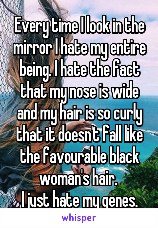 Every time I look in the mirror I hate my entire being. I hate the fact that my nose is wide and my hair is so curly that it doesn't fall like the favourable black woman's hair. 
I just hate my genes.